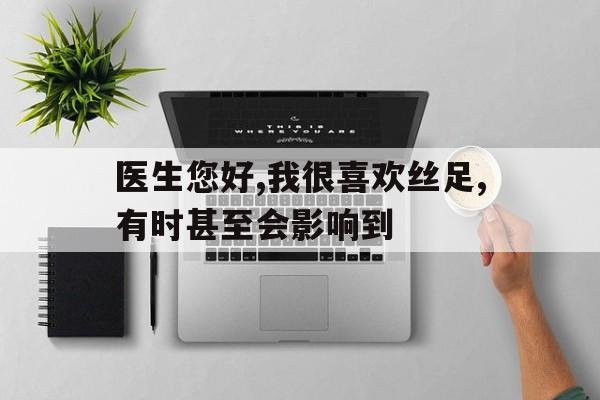医生您好,我很喜欢丝足,有时甚至会影响到