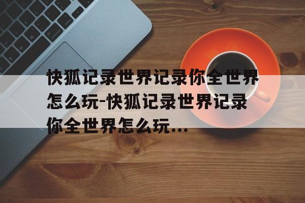 快狐记录世界记录你全世界怎么玩-快狐记录世界记录你全世界怎么玩...
