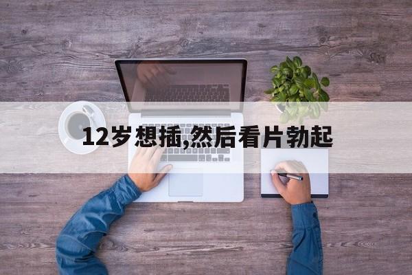 12岁想插,然后看片勃起